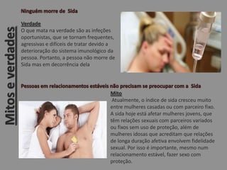 Mitoseverdades
Verdade
O que mata na verdade são as infeções
oportunistas, que se tornam frequentes,
agressivas e difíceis de tratar devido a
deterioração do sistema imunológico da
pessoa. Portanto, a pessoa não morre de
Sida mas em decorrência dela
Mito
Atualmente, o índice de sida cresceu muito
entre mulheres casadas ou com parceiro fixo.
A sida hoje está afetar mulheres jovens, que
têm relações sexuais com parceiros variados
ou fixos sem uso de proteção, além de
mulheres idosas que acreditam que relações
de longa duração afetiva envolvem fidelidade
sexual. Por isso é importante, mesmo num
relacionamento estável, fazer sexo com
proteção.
 