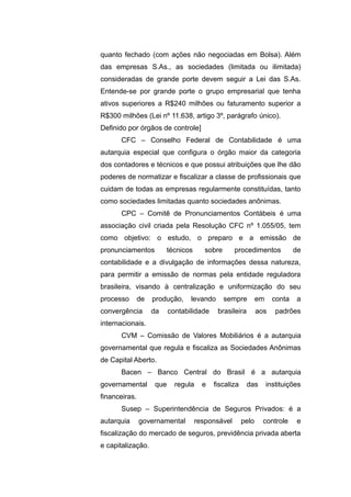 quanto fechado (com ações não negociadas em Bolsa). Além
das empresas S.As., as sociedades (limitada ou ilimitada)
consideradas de grande porte devem seguir a Lei das S.As.
Entende-se por grande porte o grupo empresarial que tenha
ativos superiores a R$240 milhões ou faturamento superior a
R$300 milhões (Lei nº 11.638, artigo 3º, parágrafo único).
Definido por órgãos de controle]
CFC – Conselho Federal de Contabilidade é uma
autarquia especial que configura o órgão maior da categoria
dos contadores e técnicos e que possui atribuições que lhe dão
poderes de normatizar e fiscalizar a classe de profissionais que
cuidam de todas as empresas regularmente constituídas, tanto
como sociedades limitadas quanto sociedades anônimas.
CPC – Comitê de Pronunciamentos Contábeis é uma
associação civil criada pela Resolução CFC nº 1.055/05, tem
como objetivo: o estudo, o preparo e a emissão de
pronunciamentos técnicos sobre procedimentos de
contabilidade e a divulgação de informações dessa natureza,
para permitir a emissão de normas pela entidade reguladora
brasileira, visando à centralização e uniformização do seu
processo de produção, levando sempre em conta a
convergência da contabilidade brasileira aos padrões
internacionais.
CVM – Comissão de Valores Mobiliários é a autarquia
governamental que regula e fiscaliza as Sociedades Anônimas
de Capital Aberto.
Bacen – Banco Central do Brasil é a autarquia
governamental que regula e fiscaliza das instituições
financeiras.
Susep – Superintendência de Seguros Privados: é a
autarquia governamental responsável pelo controle e
fiscalização do mercado de seguros, previdência privada aberta
e capitalização.
 