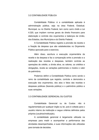 3.2 CONTABILIDADE PÚBLICA
Contabilidade Pública: é a contabilidade aplicada à
administração pública, seja na área Federal, Estadual,
Municipal, ou no Distrito Federal, tem como carro chefe a Lei
4.320, que impõem normas gerais de direito financeiro para
elaboração e controle dos orçamentos e balanços da União,
dos Estados, dos Municípios e do Distrito Federal.
A Contabilidade Pública registra a previsão da receita e
a fixação da despesa que são estabelecidas no Orçamento
Público aprovado para o exercício.
Além disso, escritura a execução orçamentária da
receita e da despesa e faz a comparação entre a previsão e a
realização das receitas e despesas, também controla as
operações de crédito, a dívida ativa, os valores, os créditos e
obrigações, revela as variações patrimoniais e mostra o valor
do patrimônio.
Podemos definir a Contabilidade Pública como sendo o
ramo da contabilidade que registra, controla e demonstra a
execução dos orçamentos, dos atos e fatos das receitas e
despesas públicas (fazenda pública) e o patrimônio público e
suas variações.
3.3 CONTABILIDADE GERENCIAL OU CUSTOS
Contabilidade Gerencial ou de Custos: não é
regulamentada por qualquer órgão ou lei, pois é voltada para o
usuário interno da instituição e segue critérios definidos pelos
próprios (usuários/instituição).
A contabilidade gerencial é largamente utilizada na
empresas para medir e acompanhar a performance das
atividades desempenhadas, e suas informações são utilizadas
para tomada de decisões.
 