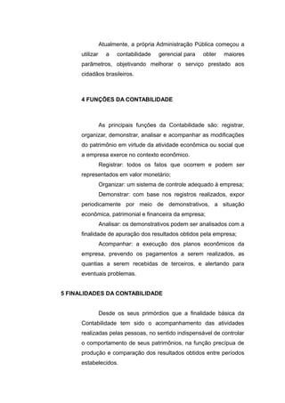 Atualmente, a própria Administração Pública começou a
utilizar a contabilidade gerencial para obter maiores
parâmetros, objetivando melhorar o serviço prestado aos
cidadãos brasileiros.
4 FUNÇÕES DA CONTABILIDADE
As principais funções da Contabilidade são: registrar,
organizar, demonstrar, analisar e acompanhar as modificações
do patrimônio em virtude da atividade econômica ou social que
a empresa exerce no contexto econômico.
Registrar: todos os fatos que ocorrem e podem ser
representados em valor monetário;
Organizar: um sistema de controle adequado à empresa;
Demonstrar: com base nos registros realizados, expor
periodicamente por meio de demonstrativos, a situação
econômica, patrimonial e financeira da empresa;
Analisar: os demonstrativos podem ser analisados com a
finalidade de apuração dos resultados obtidos pela empresa;
Acompanhar: a execução dos planos econômicos da
empresa, prevendo os pagamentos a serem realizados, as
quantias a serem recebidas de terceiros, e alertando para
eventuais problemas.
5 FINALIDADES DA CONTABILIDADE
Desde os seus primórdios que a finalidade básica da
Contabilidade tem sido o acompanhamento das atividades
realizadas pelas pessoas, no sentido indispensável de controlar
o comportamento de seus patrimônios, na função precípua de
produção e comparação dos resultados obtidos entre períodos
estabelecidos.
 