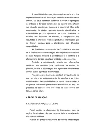 A contabilidade faz o registro metódico e ordenado dos
negócios realizados e a verificação sistemática dos resultados
obtidos. Ela deve identificar, classificar e anotar as operações
da entidade e de todos os fatos que de alguma forma afetam
sua situação econômica, financeira e patrimonial. Com esta
acumulação de dados, convenientemente classificados, a
Contabilidade procura apresentar de forma ordenada, o
histórico das atividades da empresa, a interpretação dos
resultados, e através de relatórios produzir as informações que
se fizerem precisas para o atendimento das diferentes
necessidades.
As finalidades fundamentais da Contabilidade referem-
se à orientação da administração das empresas no exercício
de suas funções. Portanto a Contabilidade é o controle e o
planejamento de toda e qualquer entidade sócio-econômica.
Controle: a administração através das informações
contábeis, via relatórios pode certificar-se na medida do
possível, de que a organização está agindo em conformidade
com os planos e políticas determinados.
Planejamento: a informação contábil, principalmente no
que se refere ao estabelecimento de padrões e ao inter-
relacionamento da Contabilidade e os planos orçamentários, é
de grande utilidade no planejamento empresarial, ou seja, no
processo de decisão sobre que curso de ação deverá ser
tomado para o futuro.
6 ÁREAS DE ATUAÇÃO
6.1 ÁREAS DE ATUAÇÃO EM GERAL
Fiscal: auxilia na elaboração de informações para os
órgãos fiscalizadores, do qual depende todo o planejamento
tributário da entidade.
Pública: é o principal instrumento de controle e fiscalização
 