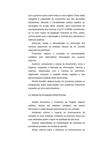 que o governo possui sobre todos os seus órgãos. Estes estão
obrigados à preparação de orçamentos que são aprovados
oficialmente, devendo a Contabilidade pública registrar as
transações em função deles, atuando como instrumento de
acompanhamento dos mesmos. A Lei nº 4.320/64, constituindo-
se na carta magna da legislação financeira do País, estatui
normas gerais para a elaboração e controle dos orçamentos e
balanços públicos.
Gerencial: auxilia a administração na otimização dos
recursos disponíveis na entidade, através de um controle
adequado do patrimônio.
Financeira: elabora e consolida as demonstrações
contábeis para disponibilizar informações aos usuários
externos.
Auditoria: compreende o exame de documentos, livros e
registros, inspeções e obtenção de informações, internas e
externas, relacionadas com o controle do patrimônio,
objetivando mensurar a exatidão destes registros e das
demonstrações contábeis deles decorrentes.
Perícia Contábil: elabora laudos em processos judiciais ou
extrajudiciais sobre organizações com problemas financeiros
causados por erros administrativos.
6.2 ÁREAS DE ATUAÇÃO ESPECIFICAM
Análise Econômica e Financeira de Projetos: elabora
análises, através dos relatórios contábeis, que devem
demonstrar a exata situação patrimonial de uma entidade.
Ambiental: informa o impacto do funcionamento da
entidade no meio ambiente, avaliando os possíveis riscos que
suas atividades podem causar na qualidade de vida local.
Atuarial: especializada na Contabilidade de empresas de
previdência privada e em fundos de pensão.
Social: informa sobre a influência do funcionamento da
 
