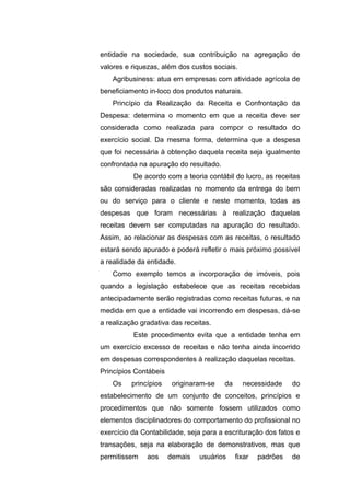 entidade na sociedade, sua contribuição na agregação de
valores e riquezas, além dos custos sociais.
Agribusiness: atua em empresas com atividade agrícola de
beneficiamento in-loco dos produtos naturais.
Princípio da Realização da Receita e Confrontação da
Despesa: determina o momento em que a receita deve ser
considerada como realizada para compor o resultado do
exercício social. Da mesma forma, determina que a despesa
que foi necessária à obtenção daquela receita seja igualmente
confrontada na apuração do resultado.
De acordo com a teoria contábil do lucro, as receitas
são consideradas realizadas no momento da entrega do bem
ou do serviço para o cliente e neste momento, todas as
despesas que foram necessárias à realização daquelas
receitas devem ser computadas na apuração do resultado.
Assim, ao relacionar as despesas com as receitas, o resultado
estará sendo apurado e poderá refletir o mais próximo possível
a realidade da entidade.
Como exemplo temos a incorporação de imóveis, pois
quando a legislação estabelece que as receitas recebidas
antecipadamente serão registradas como receitas futuras, e na
medida em que a entidade vai incorrendo em despesas, dá-se
a realização gradativa das receitas.
Este procedimento evita que a entidade tenha em
um exercício excesso de receitas e não tenha ainda incorrido
em despesas correspondentes à realização daquelas receitas.
Princípios Contábeis
Os princípios originaram-se da necessidade do
estabelecimento de um conjunto de conceitos, princípios e
procedimentos que não somente fossem utilizados como
elementos disciplinadores do comportamento do profissional no
exercício da Contabilidade, seja para a escrituração dos fatos e
transações, seja na elaboração de demonstrativos, mas que
permitissem aos demais usuários fixar padrões de
 