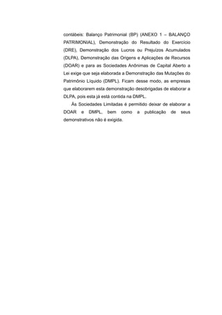 contábeis: Balanço Patrimonial (BP) (ANEXO 1 – BALANÇO
PATRIMONIAL), Demonstração do Resultado do Exercício
(DRE), Demonstração dos Lucros ou Prejuízos Acumulados
(DLPA), Demonstração das Origens e Aplicações de Recursos
(DOAR) e para as Sociedades Anônimas de Capital Aberto a
Lei exige que seja elaborada a Demonstração das Mutações do
Patrimônio Líquido (DMPL). Ficam desse modo, as empresas
que elaborarem esta demonstração desobrigadas de elaborar a
DLPA, pois esta já está contida na DMPL.
Às Sociedades Limitadas é permitido deixar de elaborar a
DOAR e DMPL, bem como a publicação de seus
demonstrativos não é exigida.
 