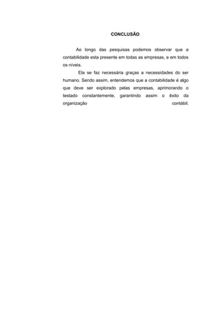 CONCLUSÃO
Ao longo das pesquisas podemos observar que a
contabilidade esta presente em todas as empresas, e em todos
os níveis.
Ela se faz necessária graças a necessidades do ser
humano. Sendo assim, entendemos que a contabilidade é algo
que deve ser explorado pelas empresas, aprimorando o
testado constantemente, garantindo assim o êxito da
organização contábil.
 