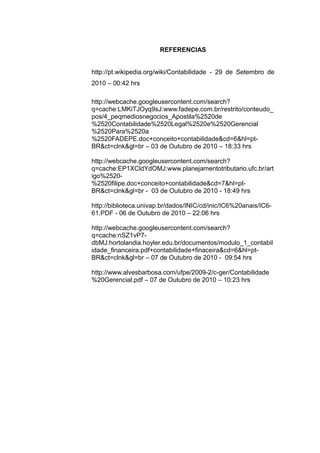 REFERENCIAS
http://pt.wikipedia.org/wiki/Contabilidade - 29 de Setembro de
2010 – 00:42 hrs
http://webcache.googleusercontent.com/search?
q=cache:LMKiTJOyq9sJ:www.fadepe.com.br/restrito/conteudo_
pos/4_peqmediosnegocios_Apostila%2520de
%2520Contabilidade%2520Legal%2520e%2520Gerencial
%2520Para%2520a
%2520FADEPE.doc+conceito+contabilidade&cd=6&hl=pt-
BR&ct=clnk&gl=br – 03 de Outubro de 2010 – 18:33 hrs
http://webcache.googleusercontent.com/search?
q=cache:EP1XCldYdOMJ:www.planejamentotributario.ufc.br/art
igo%2520-
%2520filipe.doc+conceito+contabilidade&cd=7&hl=pt-
BR&ct=clnk&gl=br - 03 de Outubro de 2010 - 18:49 hrs
http://biblioteca.univap.br/dados/INIC/cd/inic/IC6%20anais/IC6-
61.PDF - 06 de Outubro de 2010 – 22:06 hrs
http://webcache.googleusercontent.com/search?
q=cache:nSZ1vP7-
dbMJ:hortolandia.hoyler.edu.br/documentos/modulo_1_contabil
idade_financeira.pdf+contabilidade+finaceira&cd=6&hl=pt-
BR&ct=clnk&gl=br – 07 de Outubro de 2010 - 09:54 hrs
http://www.alvesbarbosa.com/ufpe/2009-2/c-ger/Contabilidade
%20Gerencial.pdf – 07 de Outubro de 2010 – 10:23 hrs
 