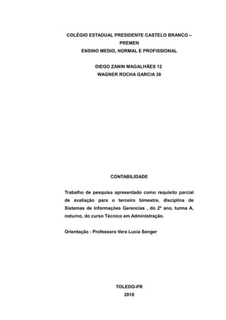 COLÉGIO ESTADUAL PRESIDENTE CASTELO BRANCO –
PREMEN
ENSINO MEDIO, NORMAL E PROFISSIONAL
DIEGO ZANIN MAGALHÃES 12
WAGNER ROCHA GARCIA 38
CONTABILIDADE
Trabalho de pesquisa apresentado como requisito parcial
de avaliação para o terceiro bimestre, disciplina de
Sistemas de Informações Gerencias , do 2º ano, turma A,
noturno, do curso Técnico em Administração.
Orientação : Professora Vera Lucia Senger
TOLEDO-PR
2010
 