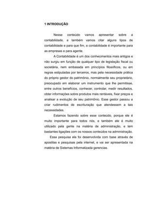1 INTRODUÇÃO
Nesse conteúdo vamos apresentar sobre a
contabilidade, e também vamos citar alguns tipos de
contabilidade e para que fim, a contabilidade é importante para
as empresas e para agente.
A Contabilidade é um dos conhecimentos mais antigos e
não surgiu em função de qualquer tipo de legislação fiscal ou
societária, nem embasada em princípios filosóficos, ou em
regras estipuladas por terceiros, mas pela necessidade prática
do próprio gestor do patrimônio, normalmente seu proprietário,
preocupado em elaborar um instrumento que lhe permitisse,
entre outros benefícios, conhecer, controlar, medir resultados,
obter informações sobre produtos mais rentáveis, fixar preços e
analisar a evolução de seu patrimônio. Esse gestor passou a
criar rudimentos de escrituração que atendessem a tais
necessidades.
Estamos fazendo sobre esse conteúdo, porque ele é
muito importante para todos nós, e também ele é muito
utilizado pela gente na matéria de administração, e tem
bastantes ligações com os nossos conteúdos na administração.
Essa pesquisa ela foi desenvolvida com base através de
apostilas e pesquisas pela internet, e vai ser apresentada na
matéria de Sistemas Informatizada gerencias.
 
