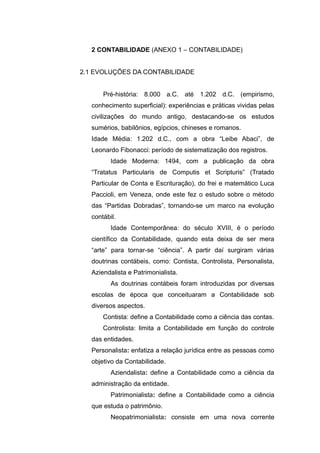 2 CONTABILIDADE (ANEXO 1 – CONTABILIDADE)
2.1 EVOLUÇÕES DA CONTABILIDADE
Pré-história: 8.000 a.C. até 1.202 d.C. (empirismo,
conhecimento superficial): experiências e práticas vividas pelas
civilizações do mundo antigo, destacando-se os estudos
sumérios, babilônios, egípcios, chineses e romanos.
Idade Média: 1.202 d.C., com a obra “Leibe Abaci”, de
Leonardo Fibonacci: período de sistematização dos registros.
Idade Moderna: 1494, com a publicação da obra
“Tratatus Particularis de Computis et Scripturis” (Tratado
Particular de Conta e Escrituração), do frei e matemático Luca
Paccioli, em Veneza, onde este fez o estudo sobre o método
das “Partidas Dobradas”, tornando-se um marco na evolução
contábil.
Idade Contemporânea: do século XVIII, é o período
científico da Contabilidade, quando esta deixa de ser mera
“arte” para tornar-se “ciência”. A partir daí surgiram várias
doutrinas contábeis, como: Contista, Controlista, Personalista,
Aziendalista e Patrimonialista.
As doutrinas contábeis foram introduzidas por diversas
escolas de época que conceituaram a Contabilidade sob
diversos aspectos.
Contista: define a Contabilidade como a ciência das contas.
Controlista: limita a Contabilidade em função do controle
das entidades.
Personalista: enfatiza a relação jurídica entre as pessoas como
objetivo da Contabilidade.
Aziendalista: define a Contabilidade como a ciência da
administração da entidade.
Patrimonialista: define a Contabilidade como a ciência
que estuda o patrimônio.
Neopatrimonialista: consiste em uma nova corrente
 