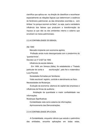 científica que aplicou-se na direção de classificar e reconhecer
especialmente as relações lógicas que determinam a essência
do fenômeno patrimonial, as das dimensões ocorridas e, com
ênfase “no porque ocorrem os fatos”, ou seja, qual a verdadeira
influência dos fatores que produzem a transformação da
riqueza (e que são os dos ambientes interno e externo que
envolvem os meios patrimoniais).
2.2 A CONTABILIDADE DO BRASIL
Até 1940
Mercado incipiente com economia agrária;
Profissão ainda muito desorganizada com o predomínio do
“guarda-livros”.
Decreto Lei nº 2.627 de 1940
Influência da escola italiana;
Em 1494, em Veneza (Itália), foi estabelecido o “Tratado
particular de conta e escrituração”, pelo frei e matemático
Luca Paccioli;
Sociedades formadas por familiares;
Visão escritural: registro, controle e atendimento ao fisco.
Necessidades de Mudanças
Evolução da economia: abertura do capital das empresas e
influências de firmas de auditoria;
Ampliação da quantidade e maior confiabilidade nas
informações.
Mudanças Significativas
Contabilidade vista como sistema de informações;
Aprimoramento das Demonstrações;
2.3 A CONTABILIDADE APLICADA
A Contabilidade, enquanto ciência que estuda o patrimônio
das entidades, encontra aplicações em todas estas,
 