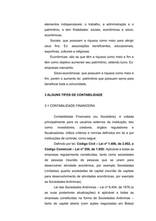 elementos indispensáveis: o trabalho, a administração e o
patrimônio, e tem finalidades: sociais, econômicas e sócio-
econômicas.
Sociais: que possuem a riqueza como meio para atingir
seus fins. Ex: associações beneficentes, educacionais,
esportivas, culturais e religiosas
Econômicas: são as que têm a riqueza como meio e fim e
têm como objetivo aumentar seu patrimônio, obtendo lucro. Ex:
empresas mercantis.
Sócio-econômicas: que possuem a riqueza como meio e
fim, porém o aumento do patrimônio que possuem serve para
beneficiar toda a comunidade.
3 ALGUNS TIPOS DE CONTABILIDADE
3.1 CONTABILIDADE FINANCEIRA
Contabilidade Financeira (ou Societária): é voltada
principalmente para os usuários externos da instituição, tais
como: investidores, credores, órgãos reguladores e
fiscalizadores. Utiliza critérios e normas definidos em lei e por
instituições de controle, como segue:
Definido por lei: Código Civil – Lei nº 1.406, de 2.002, e
Código Comercial – Lei nº 556, de 1.850: Aplicável a todas as
empresas regularmente constituídas, tanto como sociedades
de pessoas (reunião de pessoas que se unem para
desenvolver atividade econômica, por exemplo Sociedades
Limitadas) quanto sociedades de capital (reunião de capitais
para desenvolvimento de atividades econômicas, por exemplo
as Sociedades Anônimas).
Lei das Sociedades Anônimas – Lei nº 6.404, de 1976 (e
as suas posteriores atualizações) é aplicável a todas as
empresas constituídas na forma de Sociedades Anônimas –
tanto de capital aberto (com ações negociadas em Bolsa)
 