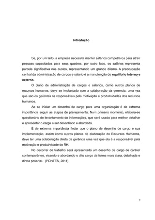 Introdução 
Se, por um lado, a empresa necessita manter salários competitivos para atrair 
pessoas capacitadas para seus quadros, por outro lado, os salários representa 
parcela significativa nos custos, representando um grande dilema. A preocupação 
central da administração de cargos e salario é a manutenção do equilíbrio interno e 
externo. 
O plano de administração de cargos e salários, como outros planos de 
recursos humanos, deve se implantado com a colaboração da gerencia, uma vez 
que são os gerentes os responsáveis pela motivação e produtividades dos recursos 
humanos. 
Ao se iniciar um desenho de cargo para uma organização é de extrema 
importância seguir as etapas de planejamento. Num primeiro momento, elabora-se 
questionário de levantamento de informações, que será usado para melhor detalhar 
e apresentar o cargo a ser desenhado e abordado. 
É de extrema importância findar que o plano de desenho de cargo e sua 
implementação, assim como outros planos de elaboração do Recursos Humanos, 
deve ter uma colaboração direta da gerência uma vez que ela é a responsável pela 
motivação e produtividade do RH. 
No decorrer do trabalho será apresentado um desenho de cargo de caráter 
contemporâneo, visando e abordando o dito cargo da forma mais clara, detalhada e 
direta possível. (PONTES, 2011) 
2 
 