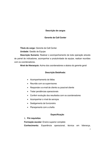 Descrição de cargos 
Gerente de Call Center 
Titulo do cargo: Gerente de Call Center 
Unidade: Gestão de Equipe 
Descrição Sumaria: Realizar o acompanhamento de toda operação através 
de painel de indicadores, acompanhar a produtividade da equipe, realizar reuniões 
com os coordenadores. 
Nível de Hierarquia: Acima dos coordenadores e abaixo do gerente geral 
Descrição Detalhada: 
· Acompanhamento de faltas 
· Reunião com os supervisores 
· Responder a e-mail de cliente ou possível cliente 
· Tratar pendências operacionais 
· Conferir evolução dos resultados com os coordenadores 
· Acompanhar o nível de serviços 
· Desligamento de funcionário 
· Planejamento com a chefia 
Especificação 
1. Pré requisitos 
Formação escolar: Ensino superior completo 
Conhecimento: Experiência operacional, técnica em liderança, 
3 
 