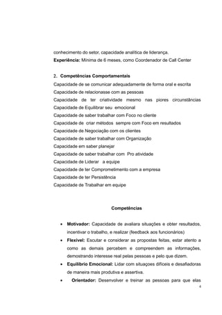 conhecimento do setor, capacidade analítica de liderança. 
Experiência: Mínima de 6 meses, como Coordenador de Call Center 
2. Competências Comportamentais 
Capacidade de se comunicar adequadamente de forma oral e escrita 
Capacidade de relacionasse com as pessoas 
Capacidade de ter criatividade mesmo nas piores circunstâncias 
Capacidade de Equilibrar seu emocional 
Capacidade de saber trabalhar com Foco no cliente 
Capacidade de criar métodos sempre com Foco em resultados 
Capacidade de Negociação com os clientes 
Capacidade de saber trabalhar com Organização 
Capacidade em saber planejar 
Capacidade de saber trabalhar com Pro atividade 
Capacidade de Liderar a equipe 
Capacidade de ter Comprometimento com a empresa 
Capacidade de ter Persistência 
Capacidade de Trabalhar em equipe 
Competências 
· Motivador: Capacidade de avaliara situações e obter resultados, 
incentivar o trabalho, e realizar (feedback aos funcionários) 
· Flexível: Escutar e considerar as propostas feitas, estar atento a 
como as demais percebem e compreendem as informações, 
demostrando interesse real pelas pessoas e pelo que dizem. 
· Equilíbrio Emocional: Lidar com situaçoes difíceis e desafiadoras 
de maneira mais produtiva e assertiva. 
· Orientador: Desenvolver e treinar as pessoas para que elas 
4 
 