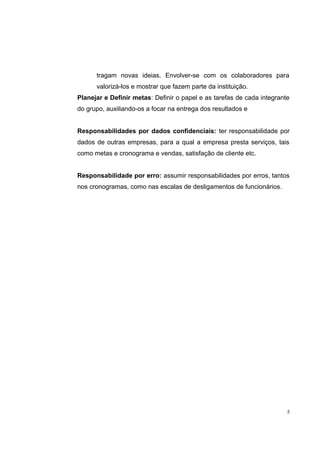 tragam novas ideias. Envolver-se com os colaboradores para 
valorizá-los e mostrar que fazem parte da instituição. 
Planejar e Definir metas: Definir o papel e as tarefas de cada integrante 
do grupo, auxiliando-os a focar na entrega dos resultados e 
Responsabilidades por dados confidenciais: ter responsabilidade por 
dados de outras empresas, para a qual a empresa presta serviços, tais 
como metas e cronograma e vendas, satisfação de cliente etc. 
Responsabilidade por erro: assumir responsabilidades por erros, tantos 
nos cronogramas, como nas escalas de desligamentos de funcionários. 
5 
 
