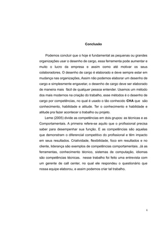 Conclusão 
Podemos concluir que o hoje é fundamental as pequenas ou grandes 
organizações usar o desenho de cargo, essa ferramenta pode aumentar e 
muito o lucro da empresa e assim como até motivar os seus 
colaboradores. O desenho de cargo é elaborado e deve sempre estar em 
mudança nas organizações, Assim não podemos elaborar um desenho de 
cargo e simplesmente engavetar, o desenho de cargo deve ser elaborado 
de maneira mais fácil de qualquer pessoa entender. Usamos um método 
dos mais modernos na criação do trabalho, esse métodos é o desenho de 
cargo por competências, no qual é usado o tão conhecido CHA que são 
conhecimento, habilidade e atitude. Ter o conhecimento e habilidade e 
atitude pra fazer acontecer o trabalho ou projeto. 
Leme (2005) divide as competências em dois grupos: as técnicas e as 
Comportamentais. A primeira refere-se aquilo que o profissional precisa 
saber para desempenhar sua função. E as competências são aquelas 
que demonstram o diferencial competitivo do profissional e têm impacto 
em seus resultados. Criatividade, flexibilidade, foco em resultados e no 
cliente, liderança são exemplos de competências comportamentais. Já as 
ferramentas, conhecimento técnico, sistemas de computação, idiomas 
são competências técnicas. nesse trabalho foi feito uma entrevista com 
um gerente de call center, no qual ele respondeu o questionário que 
nossa equipe elaborou, e assim podemos criar tal trabalho. 
6 
 