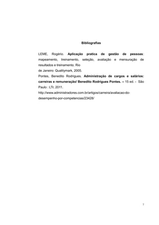 Bibliografias 
LEME, Rogério. Aplicação pratica de gestão de pessoas: 
mapeamento, treinamento, seleção, avaliação e mensuração de 
resultados e treinamento. Rio 
de Janeiro: Qualitymark, 2005. 
Pontes, Benedito Rodrigues. Administração de cargos e salários: 
carreiras e remuneração/ Benedito Rodrigues Pontes. – 15 ed. - São 
Paulo : LTr, 2011. 
http://www.administradores.com.br/artigos/carreira/avaliacao-do-desempenho- 
por-competencias/23428/ 
7 
