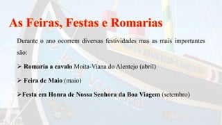 Durante o ano ocorrem diversas festividades mas as mais importantes
são:
 Romaria a cavalo Moita-Viana do Alentejo (abril)
 Feira de Maio (maio)
Festa em Honra de Nossa Senhora da Boa Viagem (setembro)
 