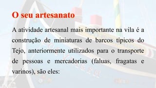 A atividade artesanal mais importante na vila é a
construção de miniaturas de barcos típicos do
Tejo, anteriormente utilizados para o transporte
de pessoas e mercadorias (faluas, fragatas e
varinos), são eles:
 