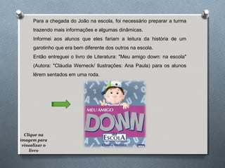 Para a chegada do João na escola, foi necessário preparar a turma
trazendo mais informações e algumas dinâmicas.
Informei aos alunos que eles fariam a leitura da história de um
garotinho que era bem diferente dos outros na escola.
Então entreguei o livro de Literatura: "Meu amigo down: na escola"
(Autora: "Cláudia Werneck/ Ilustrações: Ana Paula) para os alunos
lêrem sentados em uma roda.
Clique na
imagem para
visualizar o
livro
 