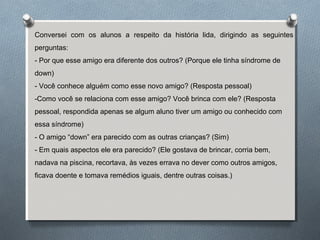 Conversei com os alunos a respeito da história lida, dirigindo as seguintes
perguntas:
- Por que esse amigo era diferente dos outros? (Porque ele tinha síndrome de
down)
- Você conhece alguém como esse novo amigo? (Resposta pessoal)
-Como você se relaciona com esse amigo? Você brinca com ele? (Resposta
pessoal, respondida apenas se algum aluno tiver um amigo ou conhecido com
essa síndrome)
- O amigo “down” era parecido com as outras crianças? (Sim)
- Em quais aspectos ele era parecido? (Ele gostava de brincar, corria bem,
nadava na piscina, recortava, às vezes errava no dever como outros amigos,
ficava doente e tomava remédios iguais, dentre outras coisas.)
 