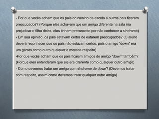 - Por que vocês acham que os pais do menino da escola e outros pais ficaram
preocupados? (Porque eles achavam que um amigo diferente na sala iria
prejudicar o filho deles, eles tinham preconceito por não conhecer a síndrome)
- Em sua opinião, os pais estavam certos de estarem preocupados? (O aluno
deverá reconhecer que os pais não estavam certos, pois o amigo “down” era
um garoto como outro qualquer e merecia respeito)
-Por que vocês acham que os pais ficaram amigos do amigo “down” também?
(Porque eles entenderam que ele era diferente como qualquer outro amigo)
- Como devemos tratar um amigo com síndrome de down? (Devemos tratar
com respeito, assim como devemos tratar qualquer outro amigo)
 