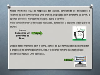 Nesse momento, ouvi as respostas dos alunos, conduzindo as discussões e
levando-os a reconhecer que uma criança, ou pessoa com síndrome de down, é
apenas diferente, merecendo respeito, apoio e carinho.
Para complementar a discussão realizada, apresentei o seguinte vídeo para os
alunos:
Nunca
Subestime um
Síndrome de
Down
Clique
Depois desse momento com a turma, pensei de que forma poderia potencializar
o processo de aprendizagem do João. Foi quando lembrei das tecnologias
assistivas e realizei uma pesquisa .
Clique
 