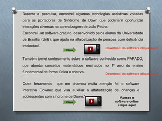 Durante a pesquisa, encontrei algumas tecnologias assistivas voltadas
para os portadores de Síndrome de Down que poderiam oportunizar
interações diversas na aprendizagem de João Pedro.
Encontrei um software gratuito, desenvolvido pelos alunos da Universidade
de Brasília (UnB), que ajuda na alfabetização de pessoas com deficiência
intelectual.
Também tomei conhecimento sobre o software conhecido como PAPADO,
que aborda conceitos matemáticos ensinados no 1º ano do ensino
fundamental de forma lúdica e criativa.
Clique
Download do software clique aqui!
Download do software clique aqui!
Outra ferramenta que me chamou muita atenção foi o software
interativo Downex que visa auxiliar a alfabetização de crianças e
adolescentes com síndrome de Down.”
Clique
Acesse o
software online
clique aqui!
 