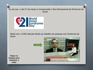 Eu sei que o dia 21 de março é comemorado o Dia Internacional da Síndrome de
Down
Neste ano, a ONU discute direito ao trabalho de pessoas com Síndrome de
Down
Clique na
imagem para
visualizar o
vídeo
 