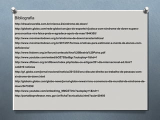 Bibliografia
http://drauziovarella.com.br/crianca-2/sindrome-de-down/
http://globotv.globo.com/rede-globo/corujao-do-esporte/v/judoca-com-sindrome-de-down-supera-
preconceitos-vira-faixa-preta-e-agradece-apoio-da-mae/1944305/
http://www.movimentodown.org.br/sindrome-de-down/caracteristicas/
http://www.movimentodown.org.br/2013/01/formas-criativas-para-estimular-a-mente-de-alunos-com-
deficiencia/
http://www.fsdown.org.br/forum/conteudo/Ana%20Beatriz%20Paiva.pdf
http://www.youtube.com/embed/bOZ75Szd8gc?autoplay=1&hd=1
http://www.dfdown.org.br/dfdown/index.php/todas-os-artigos/201-dia-internacional-sd.html?
catid=9:noticias
http://g1.globo.com/jornal-nacional/noticia/2013/03/onu-discute-direito-ao-trabalho-de-pessoas-com-
sindrome-de-down.html
http://globotv.globo.com/globo-news/jornal-globo-news/v/onu-comemora-dia-mundial-da-sindrome-de-
down/2473236/
http://www.youtube.com/embed/mg_NMCETiHc?autoplay=1&hd=1
http://portaldoprofessor.mec.gov.br/fichaTecnicaAula.html?aula=20450
 