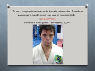 “Eu tenho uma grande paixão e me dedico a ela todos os dias. Treino firme
porque quero, quando crescer , ser igual ao meu maior ídolo:
o BRENO VIOLA
Adivinhou a minha paixão? Isso mesmo: o judô.”
 