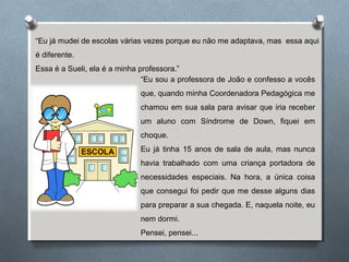 “Eu já mudei de escolas várias vezes porque eu não me adaptava, mas essa aqui
é diferente.
Essa é a Sueli, ela é a minha professora.”
“Eu sou a professora de João e confesso a vocês
que, quando minha Coordenadora Pedagógica me
chamou em sua sala para avisar que iria receber
um aluno com Síndrome de Down, fiquei em
choque.
Eu já tinha 15 anos de sala de aula, mas nunca
havia trabalhado com uma criança portadora de
necessidades especiais. Na hora, a única coisa
que consegui foi pedir que me desse alguns dias
para preparar a sua chegada. E, naquela noite, eu
nem dormi.
Pensei, pensei...
 