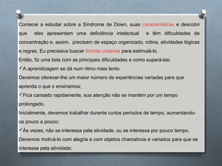 Comecei a estudar sobre a Síndrome de Down, suas características e descobri
que eles apresentam uma deficiência intelectual e têm dificuldades de
concentração e, assim, precisam de espaço organizado, rotina, atividades lógicas
e regras. Eu precisava buscar formas criativas para estimulá-lo.
Então, fiz uma lista com as principais dificuldades e como superá-las:
A aprendizagem se dá num ritmo mais lento.
Devemos oferecer-lhe um maior número de experiências variadas para que
aprenda o que o ensinamos;
Fica cansado rapidamente, sua atenção não se mantém por um tempo
prolongado.
Inicialmente, devemos trabalhar durante curtos períodos de tempo, aumentando-
os pouco a pouco;
Às vezes, não se interessa pela atividade, ou se interessa por pouco tempo.
Devemos motivá-lo com alegria e com objetos chamativos e variados para que se
interesse pela atividade;
 