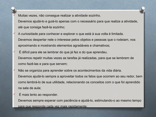  Muitas vezes, não consegue realizar a atividade sozinho.
Devemos ajudá-lo e guiá-lo apenas com o necessário para que realize a atividade,
até que consiga fazê-la sozinho;
 A curiosidade para conhecer e explorar o que está à sua volta é limitada.
Devemos despertar nele o interesse pelos objetos e pessoas que o rodeiam, nos
aproximando e mostrando elementos agradáveis e chamativos;
 É difícil para ele se lembrar do que já fez e do que aprendeu.
Devemos repetir muitas vezes as tarefas já realizadas, para que se lembrem de
como fazê-las e para que servem;
 Não se organiza para aprender sobre os acontecimentos da vida diária.
Devemos ajudá-lo sempre a aproveitar todos os fatos que ocorrem ao seu redor, bem
como lembrá-lo de sua utilidade, relacionando os conceitos com o que foi aprendido
na sala de aula;
 É mais lento ao responder.
Devemos sempre esperar com paciência e ajudá-lo, estimulando-o ao mesmo tempo
para que responda cada vez mais rapidamente;
 