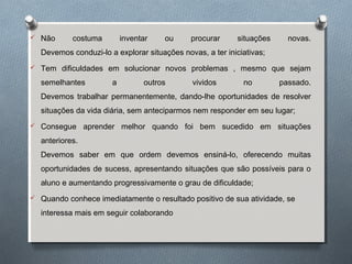  Não costuma inventar ou procurar situações novas.
Devemos conduzi-lo a explorar situações novas, a ter iniciativas;
 Tem dificuldades em solucionar novos problemas , mesmo que sejam
semelhantes a outros vividos no passado.
Devemos trabalhar permanentemente, dando-lhe oportunidades de resolver
situações da vida diária, sem anteciparmos nem responder em seu lugar;
 Consegue aprender melhor quando foi bem sucedido em situações
anteriores.
Devemos saber em que ordem devemos ensiná-lo, oferecendo muitas
oportunidades de sucess, apresentando situações que são possíveis para o
aluno e aumentando progressivamente o grau de dificuldade;
 Quando conhece imediatamente o resultado positivo de sua atividade, se
interessa mais em seguir colaborando
 