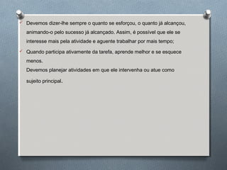  Devemos dizer-lhe sempre o quanto se esforçou, o quanto já alcançou,
animando-o pelo sucesso já alcançado. Assim, é possível que ele se
interesse mais pela atividade e aguente trabalhar por mais tempo;
 Quando participa ativamente da tarefa, aprende melhor e se esquece
menos.
Devemos planejar atividades em que ele intervenha ou atue como
sujeito principal.
 