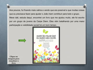 Aos poucos, fui ficando mais calma e vendo que era possível e que muitas coisas
que eu precisava fazer para ajudar o João iriam contribuir para todo o grupo.
Mexe dali, estuda daqui, encontrei um livro que me ajudou muito, ele foi escrito
por um grupo de jovens da Carpe Diem. Eles vêm batalhando por uma maior
participação e visibilidade social há um bom tempo.
Clique na
imagem para
visualizar o
livro
 