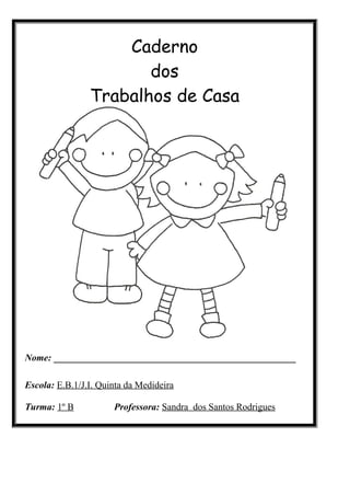 Caderno
                       dos
                Trabalhos de Casa




Nome: ___________________________________________________

Escola: E.B.1/J.I. Quinta da Medideira

Turma: 1º B           Professora: Sandra dos Santos Rodrigues
 