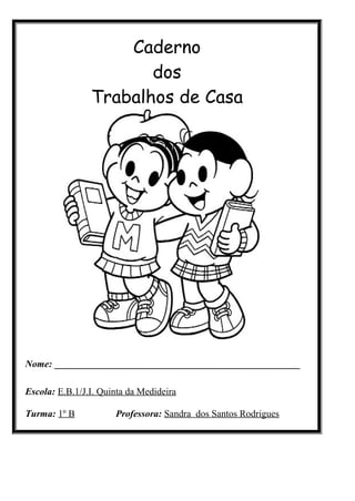 Caderno
                       dos
                Trabalhos de Casa




Nome: ___________________________________________________

Escola: E.B.1/J.I. Quinta da Medideira

Turma: 1º B           Professora: Sandra dos Santos Rodrigues
 