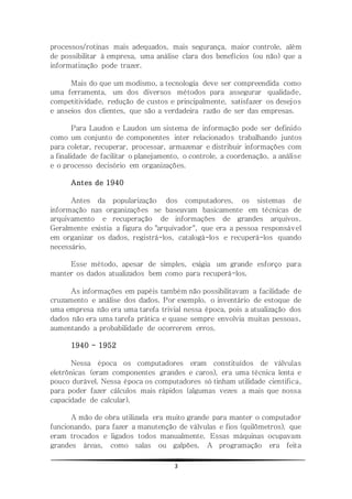 3
processos/rotinas mais adequados, mais segurança, maior controle, além
de possibilitar à empresa, uma análise clara dos benefícios (ou não) que a
informatização pode trazer.
Mais do que um modismo, a tecnologia deve ser compreendida como
uma ferramenta, um dos diversos métodos para assegurar qualidade,
competitividade, redução de custos e principalmente, satisfazer os desejos
e anseios dos clientes, que são a verdadeira razão de ser das empresas.
Para Laudon e Laudon um sistema de informação pode ser definido
como um conjunto de componentes inter relacionados trabalhando juntos
para coletar, recuperar, processar, armazenar e distribuir informações com
a finalidade de facilitar o planejamento, o controle, a coordenação, a análise
e o processo decisório em organizações.
Antes de 1940
Antes da popularização dos computadores, os sistemas de
informação nas organizações se baseavam basicamente em técnicas de
arquivamento e recuperação de informações de grandes arquivos.
Geralmente existia a figura do "arquivador", que era a pessoa responsável
em organizar os dados, registrá-los, catalogá-los e recuperá-los quando
necessário.
Esse método, apesar de simples, exigia um grande esforço para
manter os dados atualizados bem como para recuperá-los.
As informações em papéis também não possibilitavam a facilidade de
cruzamento e análise dos dados. Por exemplo, o inventário de estoque de
uma empresa não era uma tarefa trivial nessa época, pois a atualização dos
dados não era uma tarefa prática e quase sempre envolvia muitas pessoas,
aumentando a probabilidade de ocorrerem erros.
1940 - 1952
Nessa época os computadores eram constituídos de válvulas
eletrônicas (eram componentes grandes e caros), era uma técnica lenta e
pouco durável. Nessa época os computadores só tinham utilidade cientifica,
para poder fazer cálculos mais rápidos (algumas vezes a mais que nossa
capacidade de calcular).
A mão de obra utilizada era muito grande para manter o computador
funcionando, para fazer a manutenção de válvulas e fios (quilômetros), que
eram trocados e ligados todos manualmente. Essas máquinas ocupavam
grandes áreas, como salas ou galpões. A programação era feita
 