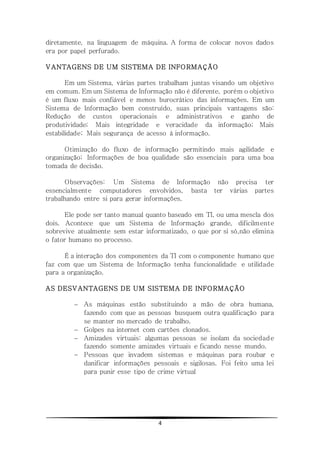4
diretamente, na linguagem de máquina. A forma de colocar novos dados
era por papel perfurado.
VANTAGENS DE UM SISTEMA DE INFORMAÇÃO
Em um Sistema, várias partes trabalham juntas visando um objetivo
em comum. Em um Sistema de Informação não é diferente, porém o objetivo
é um fluxo mais confiável e menos burocrático das informações. Em um
Sistema de Informação bem construído, suas principais vantagens são:
Redução de custos operacionais e administrativos e ganho de
produtividade; Mais integridade e veracidade da informação; Mais
estabilidade; Mais segurança de acesso à informação.
Otimização do fluxo de informação permitindo mais agilidade e
organização; Informações de boa qualidade são essenciais para uma boa
tomada de decisão.
Observações: Um Sistema de Informação não precisa ter
essencialmente computadores envolvidos, basta ter várias partes
trabalhando entre si para gerar informações.
Ele pode ser tanto manual quanto baseado em TI, ou uma mescla dos
dois. Acontece que um Sistema de Informação grande, dificilmente
sobrevive atualmente sem estar informatizado, o que por si só,não elimina
o fator humano no processo.
É a interação dos componentes da TI com o componente humano que
faz com que um Sistema de Informação tenha funcionalidade e utilidade
para a organização.
AS DESVANTAGENS DE UM SISTEMA DE INFORMAÇÃO
 As máquinas estão substituindo a mão de obra humana,
fazendo com que as pessoas busquem outra qualificação para
se manter no mercado de trabalho.
 Golpes na internet com cartões clonados.
 Amizades virtuais: algumas pessoas se isolam da sociedade
fazendo somente amizades virtuais e ficando nesse mundo.
 Pessoas que invadem sistemas e máquinas para roubar e
danificar informações pessoais e sigilosas. Foi feito uma lei
para punir esse tipo de crime virtual
 