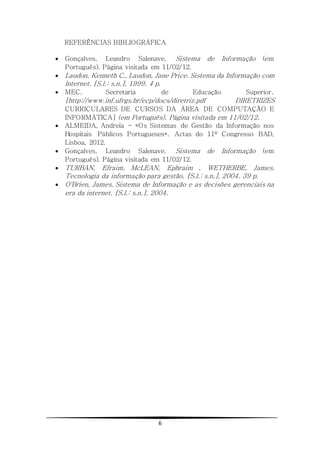 6
REFERÊNCIAS BIBLIOGRÁFICA
 Gonçalves, Leandro Salenave. Sistema de Informação (em
Português). Página visitada em 11/02/12.
 Laudon, Kenneth C., Laudon, Jane Price. Sistema da Informação com
Internet. [S.l.: s.n.], 1999. 4 p.
 MEC, Secretaria de Educação Superior.
[http://www.inf.ufrgs.br/ecp/docs/diretriz.pdf DIRETRIZES
CURRICULARES DE CURSOS DA ÁREA DE COMPUTAÇÃO E
INFORMÁTICA] (em Português). Página visitada em 11/02/12.
 ALMEIDA, Andreia - «Os Sistemas de Gestão da Informação nos
Hospitais Públicos Portugueses». Actas do 11º Congresso BAD,
Lisboa, 2012.
 Gonçalves, Leandro Salenave. Sistema de Informação (em
Português). Página visitada em 11/02/12.
 TURBAN, Efraim, McLEAN, Ephraim , WETHERBE, James.
Tecnologia da informação para gestão. [S.l.: s.n.], 2004. 39 p.
 O'Brien, James. Sistema de Informação e as decisões gerenciais na
era da internet. [S.l.: s.n.], 2004.
 