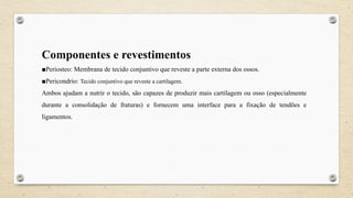 Componentes e revestimentos
■Periosteo: Membrana de tecido conjuntivo que reveste a parte externa dos ossos.
■Pericondrio: Tecido conjuntivo que reveste a cartilagem.
Ambos ajudam a nutrir o tecido, são capazes de produzir mais cartilagem ou osso (especialmente
durante a consolidação de fraturas) e fornecem uma interface para a fixação de tendões e
ligamentos.
 