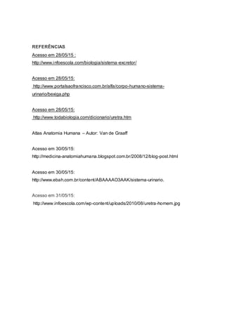 REFERÊNCIAS
Acesso em 28/05/15 :
http://www.infoescola.com/biologia/sistema-excretor/
Acesso em 28/05/15:
http://www.portalsaofrancisco.com.br/alfa/corpo-humano-sistema-
urinario/bexiga.php
Acesso em 28/05/15:
http://www.todabiologia.com/dicionario/uretra.htm
Atlas Anatomia Humana – Autor: Van de Graaff
Acesso em 30/05/15:
http://medicina-anatomiahumana.blogspot.com.br/2008/12/blog-post.html
Acesso em 30/05/15:
http://www.ebah.com.br/content/ABAAAAO3AAK/sistema-urinario.
Acesso em 31/05/15:
http://www.infoescola.com/wp-content/uploads/2010/08/uretra-homem.jpg
 