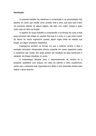 Introdução:
O presente trabalho faz referência à composição e as propriedades dos
líquidos do corpo que resulta como produto final a urina, que para isso é feito
um processo através de alguns órgãos, são eles: rins, ureter, bexiga e ureta,
onde cada um terá sua função.
O objetivo do nosso trabalho é compreender a as formas de como é feito
esse processo até chegar ao produto final que é a urina, e o que pode causar
de danos ao nosso organismo quando algum órgão deixa de realizar sua
função por algum problema metabólico.
Englobamos também as formas em que o sistema urinário é feito a
excreção derivados nitrogenados tóxicos presente em nosso organismo (uréia
e creatinina) que muitas das vezes podem ser resultado da ação bacteriana e
expulsão de drogas induzidas no corpo.
A metodologia utilizada para o desenvolvimento do mesmo foi a
pesquisa qualitativa com buscas em sites da internet e livros acadêmicos,
sendo que a pesquisa está organizada por títulos e com presentes anexos para
ilustrar o tema descrito.
 