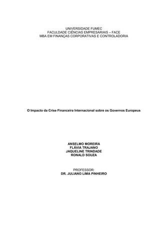 UNIVERSIDADE FUMEC
           FACULDADE CIÊNCIAS EMPRESARIAIS – FACE
       MBA EM FINANÇAS CORPORATIVAS E CONTROLADORIA




O Impacto da Crise Financeira Internacional sobre os Governos Europeus




                        ANSELMO MOREIRA
                         FLÁVIA TRAJANO
                       JAQUELINE TRINDADE
                          RONALD SOUZA



                           PROFESSOR:
                    DR. JULIANO LIMA PINHEIRO
 