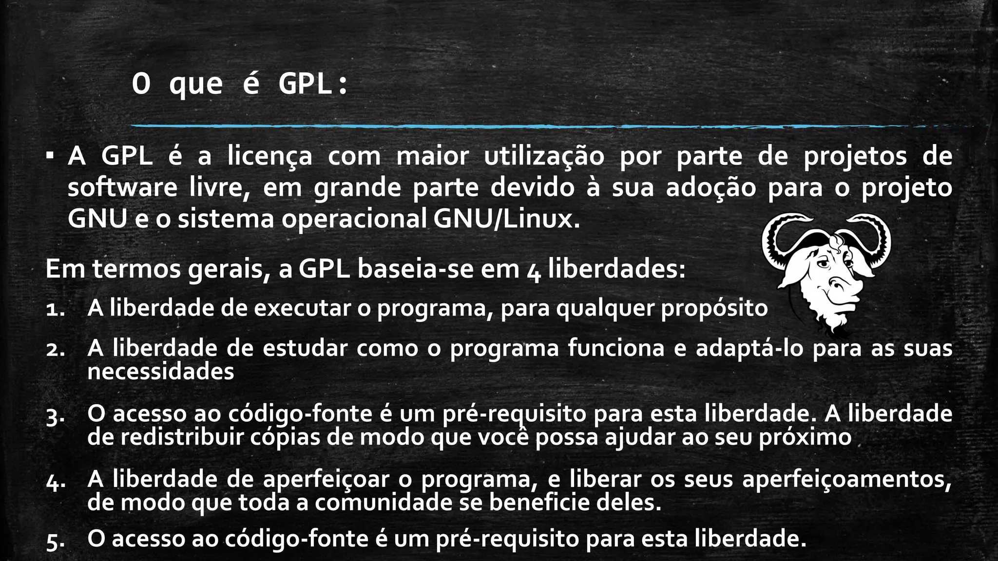 O que é GPL:
▪ A GPL é a licença com maior utilização por parte de projetos de
software livre, em grande parte devido à sua adoção para o projeto
GNU e o sistema operacional GNU/Linux.
Em termos gerais, a GPL baseia-se em 4 liberdades:
1. A liberdade de executar o programa, para qualquer propósito
2. A liberdade de estudar como o programa funciona e adaptá-lo para as suas
necessidades
3. O acesso ao código-fonte é um pré-requisito para esta liberdade. A liberdade
de redistribuir cópias de modo que você possa ajudar ao seu próximo
4. A liberdade de aperfeiçoar o programa, e liberar os seus aperfeiçoamentos,
de modo que toda a comunidade se beneficie deles.
5. O acesso ao código-fonte é um pré-requisito para esta liberdade.
 