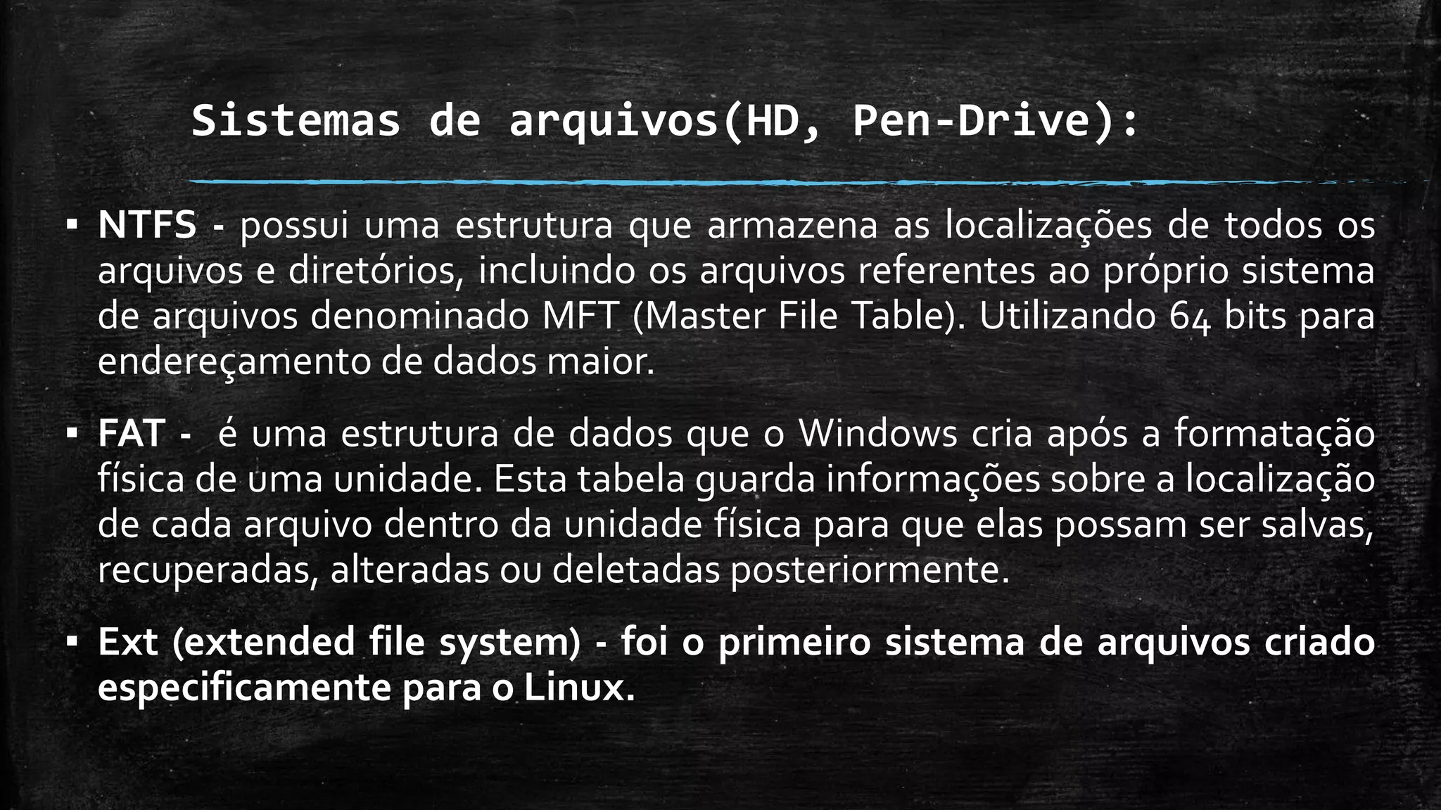 Sistemas de arquivos(HD, Pen-Drive):
▪ NTFS - possui uma estrutura que armazena as localizações de todos os
arquivos e diretórios, incluindo os arquivos referentes ao próprio sistema
de arquivos denominado MFT (Master File Table). Utilizando 64 bits para
endereçamento de dados maior.
▪ FAT - é uma estrutura de dados que o Windows cria após a formatação
física de uma unidade. Esta tabela guarda informações sobre a localização
de cada arquivo dentro da unidade física para que elas possam ser salvas,
recuperadas, alteradas ou deletadas posteriormente.
▪ Ext (extended file system) - foi o primeiro sistema de arquivos criado
especificamente para o Linux.
 