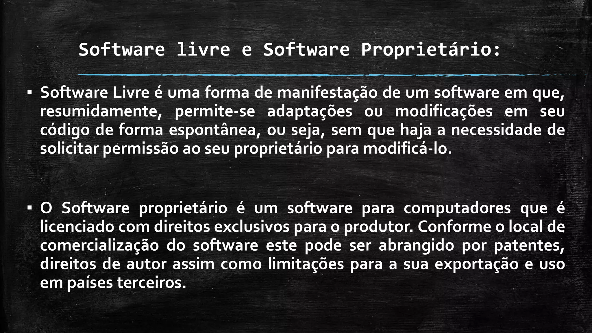 Software livre e Software Proprietário:
▪ Software Livre é uma forma de manifestação de um software em que,
resumidamente, permite-se adaptações ou modificações em seu
código de forma espontânea, ou seja, sem que haja a necessidade de
solicitar permissão ao seu proprietário para modificá-lo.
▪ O Software proprietário é um software para computadores que é
licenciado com direitos exclusivos para o produtor. Conforme o local de
comercialização do software este pode ser abrangido por patentes,
direitos de autor assim como limitações para a sua exportação e uso
em países terceiros.
 