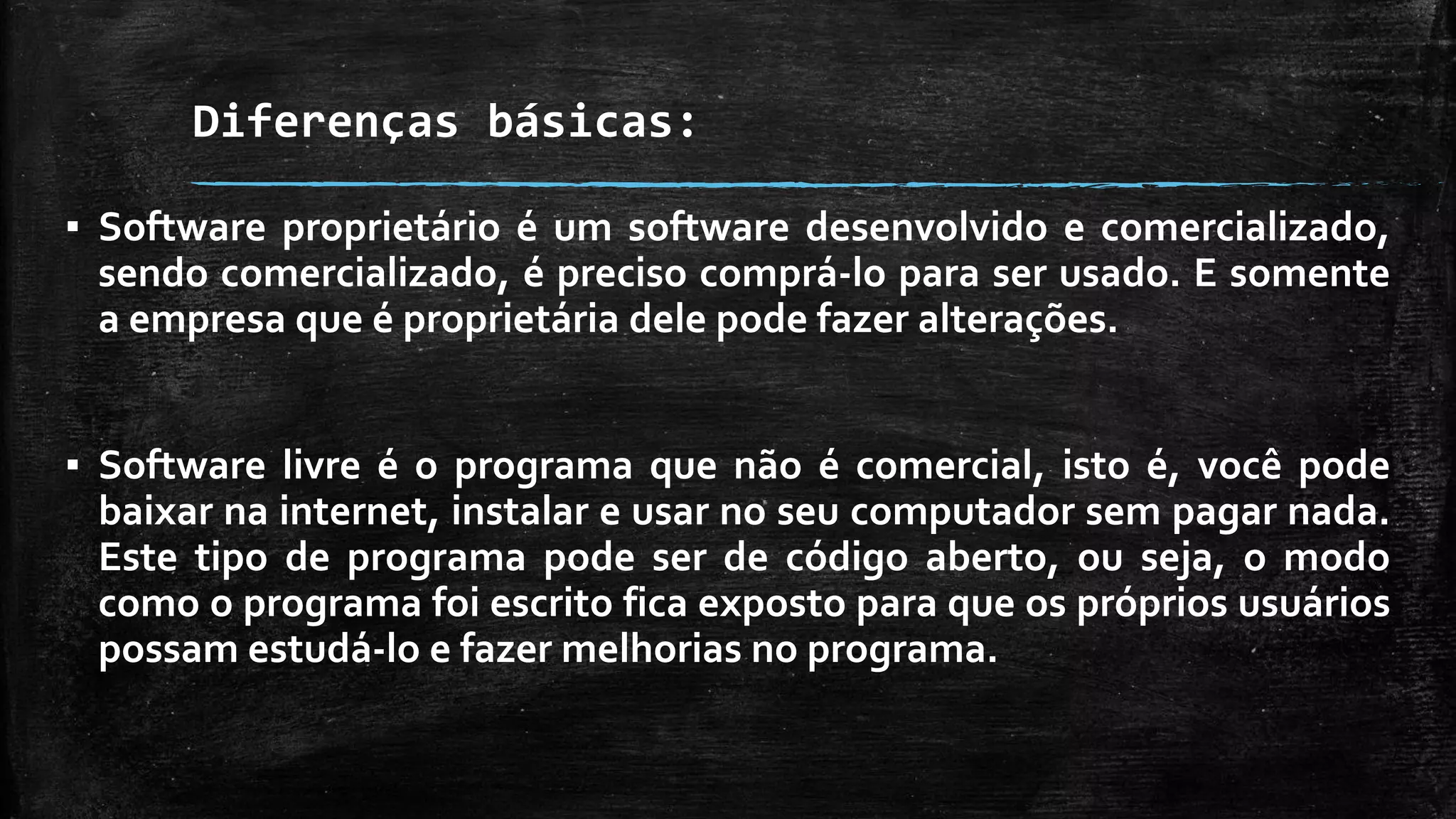 Diferenças básicas:
▪ Software proprietário é um software desenvolvido e comercializado,
sendo comercializado, é preciso comprá-lo para ser usado. E somente
a empresa que é proprietária dele pode fazer alterações.
▪ Software livre é o programa que não é comercial, isto é, você pode
baixar na internet, instalar e usar no seu computador sem pagar nada.
Este tipo de programa pode ser de código aberto, ou seja, o modo
como o programa foi escrito fica exposto para que os próprios usuários
possam estudá-lo e fazer melhorias no programa.
 